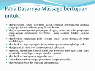 Pada Dasarnya Massage bertujuan
untuk :
 Memperlancar sistem peredaran darah sehingga mempercepat jalannya
pengangkutan zat makanan yang dibawa ke otot
 Menyempurnakan proses penyerapan oksigen, zat makanan dan penyerapan
ampas-ampas pembakaran (CO2+H2O) yang terdapat didalam jaringan
tubuh
 Memberikan rangsangan pada jaringan syaraf untuk mengaktifir organ
tubuh lainnya.
 Memberikan rangsangan pada jaringan otot agar cepat menghadapi reaksi.
 Mengenyalkan tones otot dan mengurangi kekakuan.
 Merawat, memelihara kondisi tubuh dan kontruksi tubu agar tahan lama,
seperti atlit untuk dapat mempertahankan prestasi.
 Memberikan rasa nyaman, segar dan enak.
 Dapat dipergunakan sebagai pengobatan dan penyembuhan.
 Menenangkan Otot dan menjaga kebugarannya.
 