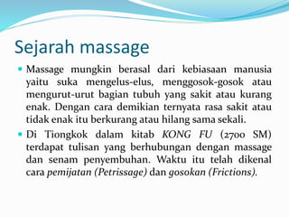 Sejarah massage
 Massage mungkin berasal dari kebiasaan manusia
yaitu suka mengelus-elus, menggosok-gosok atau
mengurut-urut bagian tubuh yang sakit atau kurang
enak. Dengan cara demikian ternyata rasa sakit atau
tidak enak itu berkurang atau hilang sama sekali.
 Di Tiongkok dalam kitab KONG FU (2700 SM)
terdapat tulisan yang berhubungan dengan massage
dan senam penyembuhan. Waktu itu telah dikenal
cara pemijatan (Petrissage) dan gosokan (Frictions).
 