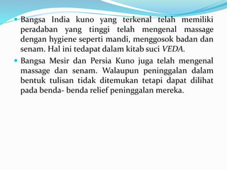  Bangsa India kuno yang terkenal telah memiliki
peradaban yang tinggi telah mengenal massage
dengan hygiene seperti mandi, menggosok badan dan
senam. Hal ini tedapat dalam kitab suci VEDA.
 Bangsa Mesir dan Persia Kuno juga telah mengenal
massage dan senam. Walaupun peninggalan dalam
bentuk tulisan tidak ditemukan tetapi dapat dilihat
pada benda- benda relief peninggalan mereka.
 