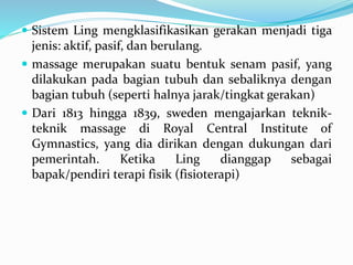 Sistem Ling mengklasifikasikan gerakan menjadi tiga
jenis: aktif, pasif, dan berulang.
 massage merupakan suatu bentuk senam pasif, yang
dilakukan pada bagian tubuh dan sebaliknya dengan
bagian tubuh (seperti halnya jarak/tingkat gerakan)
 Dari 1813 hingga 1839, sweden mengajarkan teknik-
teknik massage di Royal Central Institute of
Gymnastics, yang dia dirikan dengan dukungan dari
pemerintah. Ketika Ling dianggap sebagai
bapak/pendiri terapi fisik (fisioterapi)
 