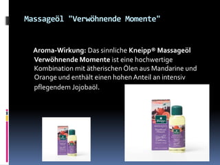 Massageöl "Verwöhnende Momente"
Aroma-Wirkung: Das sinnliche Kneipp® Massageöl
Verwöhnende Momente ist eine hochwertige
Kombination mit ätherischen Ölen aus Mandarine und
Orange und enthält einen hohen Anteil an intensiv
pflegendem Jojobaöl.
 