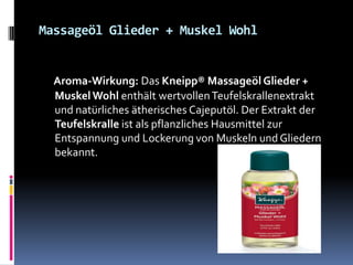 Massageöl Glieder + Muskel Wohl
Aroma-Wirkung: Das Kneipp® Massageöl Glieder +
MuskelWohl enthält wertvollenTeufelskrallenextrakt
und natürliches ätherisches Cajeputöl. Der Extrakt der
Teufelskralle ist als pflanzliches Hausmittel zur
Entspannung und Lockerung von Muskeln und Gliedern
bekannt.
 