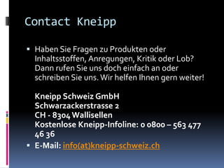 Contact Kneipp
 Haben Sie Fragen zu Produkten oder
Inhaltsstoffen, Anregungen, Kritik oder Lob?
Dann rufen Sie uns doch einfach an oder
schreiben Sie uns. Wir helfen Ihnen gern weiter!
Kneipp Schweiz GmbH
Schwarzackerstrasse 2
CH - 8304Wallisellen
Kostenlose Kneipp-Infoline: 0 0800 – 563 477
46 36
 E-Mail: info(at)kneipp-schweiz.ch
 