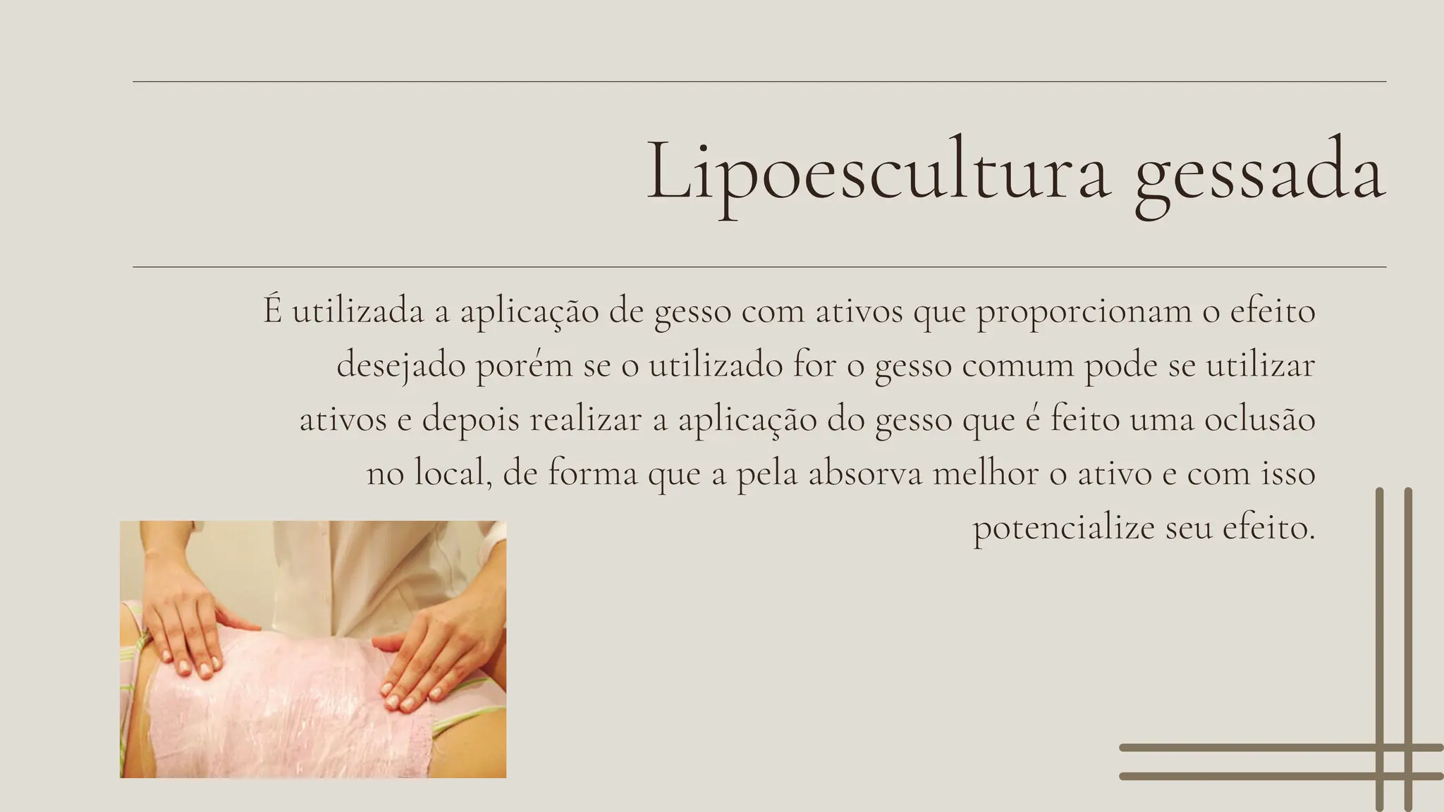 Lipoescultura gessada
É utilizada a aplicação de gesso com ativos que proporcionam o efeito
desejado porém se o utilizado for o gesso comum pode se utilizar
ativos e depois realizar a aplicação do gesso que é feito uma oclusão
no local, de forma que a pela absorva melhor o ativo e com isso
potencialize seu efeito.
 