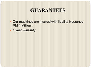 GUARANTEES
 Our machines are insured with liability insurance
RM 1 Million .
 1 year warranty
 