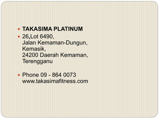  TAKASIMA PLATINUM
 26,Lot 6490,
Jalan Kemaman-Dungun,
Kemasik,
24200 Daerah Kemaman,
Terengganu
 Phone 09 - 864 0073
www.takasimafitness.com
 
