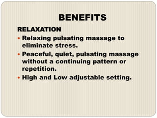 BENEFITS
RELAXATION
 Relaxing pulsating massage to
eliminate stress.
 Peaceful, quiet, pulsating massage
without a continuing pattern or
repetition.
 High and Low adjustable setting.
 