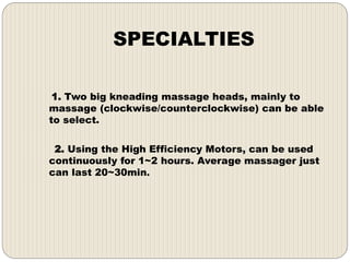 SPECIALTIES
1. Two big kneading massage heads, mainly to
massage (clockwise/counterclockwise) can be able
to select.
2. Using the High Efficiency Motors, can be used
continuously for 1~2 hours. Average massager just
can last 20~30min.
 