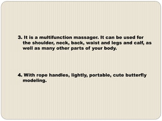 3. It is a multifunction massager. It can be used for
the shoulder, neck, back, waist and legs and calf, as
well as many other parts of your body.
4. With rope handles, lightly, portable, cute butterfly
modeling.
 