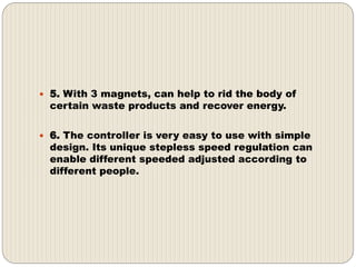  5. With 3 magnets, can help to rid the body of
certain waste products and recover energy.
 6. The controller is very easy to use with simple
design. Its unique stepless speed regulation can
enable different speeded adjusted according to
different people.
 