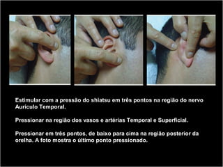 Estimular com a pressão do shiatsu em três pontos na região do nervo
Aurículo Temporal.
Pressionar na região dos vasos e artérias Temporal e Superficial.
Pressionar em três pontos, de baixo para cima na região posterior da
orelha. A foto mostra o último ponto pressionado.
 