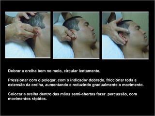 Dobrar a orelha bem no meio, circular lentamente.
Pressionar com o polegar, com o indicador dobrado, friccionar toda a
extensão da orelha, aumentando e reduzindo gradualmente o movimento.
Colocar a orelha dentro das mãos semi-abertas fazer percussão, com
movimentos rápidos.
 