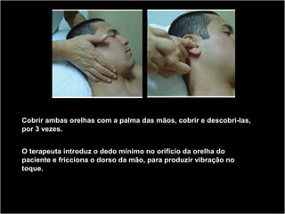 Cobrir ambas orelhas com a palma das mãos, cobrir e descobri-las,
por 3 vezes.
O terapeuta introduz o dedo mínimo no orifício da orelha do
paciente e fricciona o dorso da mão, para produzir vibração no
toque.
 