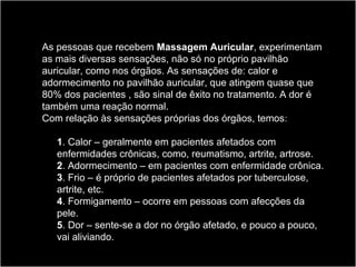 As pessoas que recebem Massagem Auricular, experimentam
as mais diversas sensações, não só no próprio pavilhão
auricular, como nos órgãos. As sensações de: calor e
adormecimento no pavilhão auricular, que atingem quase que
80% dos pacientes , são sinal de êxito no tratamento. A dor é
também uma reação normal.
Com relação às sensações próprias dos órgãos, temos:
1. Calor – geralmente em pacientes afetados com
enfermidades crônicas, como, reumatismo, artrite, artrose.
2. Adormecimento – em pacientes com enfermidade crônica.
3. Frio – é próprio de pacientes afetados por tuberculose,
artrite, etc.
4. Formigamento – ocorre em pessoas com afecções da
pele.
5. Dor – sente-se a dor no órgão afetado, e pouco a pouco,
vai aliviando.
 