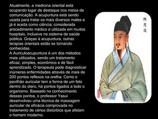Atualmente, a medicina oriental está
ocupando lugar de destaque nos meios de
comunicação. A acupuntura está sendo
usada para tratar os mais diversos males e
já é aceita como ciência; considerada
procedimento médico e utilizada em muitos
hospitais, inclusive no sistema de saúde
pública. Graças à acupuntura, outras
terapias orientais estão se tornando
conhecidas.
A Auriculoacupuntura é um dos métodos
mais utilizados, sendo um tratamento
eficaz, simples, econômico e de fácil
aprendizado. O terapeuta pode diagnosticar
inúmeras enfermidades através de mais de
200 pontos reflexos na orelha. Como o
pavilhão auricular tem a forma de um feto
dentro do útero, há pontos ligados a todo o
organismo. Baseado no conhecimento
desses pontos, o professor Yasui
desenvolveu uma técnica de massagem
auricular de eficácia comprovada no
tratamento de vários distúrbios que afetam
o homem moderno.
 