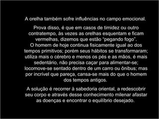 A orelha também sofre influências no campo emocional.
Prova disso, é que em casos de timidez ou outro
contratempo, às vezes as orelhas esquentam e ficam
vermelhas, dizemos que estão “pegando fogo”.
O homem de hoje continua fisicamente igual ao dos
tempos primitivos; porém seus hábitos se transformaram;
utiliza mais o cérebro e menos os pés e as mãos, é mais
sedentário, não precisa caçar para alimentar-se;
locomove-se sentado dentro de um carro ou ônibus; mas
por incrível que pareça, cansa-se mais do que o homem
dos tempos antigos.
A solução é recorrer à sabedoria oriental, a redescobrir
seu corpo e através desse conhecimento milenar afastar
as doenças e encontrar o equilíbrio desejado.
 