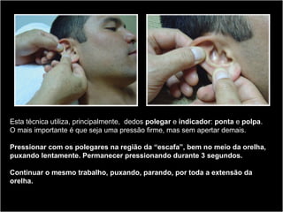 Esta técnica utiliza, principalmente, dedos polegar e indicador: ponta e polpa.
O mais importante é que seja uma pressão firme, mas sem apertar demais.
Pressionar com os polegares na região da “escafa”, bem no meio da orelha,
puxando lentamente. Permanecer pressionando durante 3 segundos.
Continuar o mesmo trabalho, puxando, parando, por toda a extensão da
orelha.
 