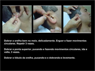 Dobrar a orelha bem no meio, delicadamente. Erguer e fazer movimentos
circulares. Repetir 3 vezes.
Dobrar a ponta superior, puxando e fazendo movimentos circulares, ida e
volta, 3 vezes.
Dobrar o lóbulo da orelha, puxando-o e dobrando-o levemente.
 