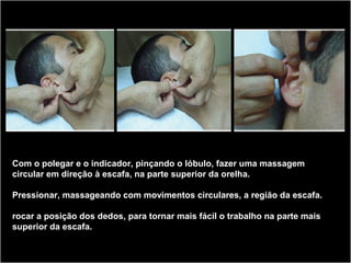 Com o polegar e o indicador, pinçando o lóbulo, fazer uma massagem
circular em direção à escafa, na parte superior da orelha.
Pressionar, massageando com movimentos circulares, a região da escafa.
rocar a posição dos dedos, para tornar mais fácil o trabalho na parte mais
superior da escafa.
 