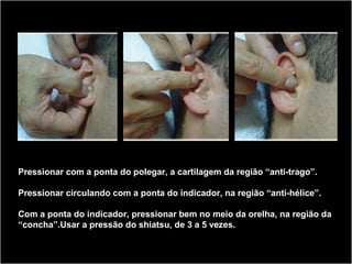 Pressionar com a ponta do polegar, a cartilagem da região “anti-trago”.
Pressionar circulando com a ponta do indicador, na região “anti-hélice”.
Com a ponta do indicador, pressionar bem no meio da orelha, na região da
“concha”.Usar a pressão do shiatsu, de 3 a 5 vezes.
 