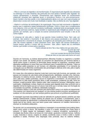 - Pitta é o princípio da digestão e da transformação. É responsável pela digestão dos alimentos
no estômago e no trato intestinal, das partículas em nível celular e também pela “digestão” de
nossos pensamentos e emoções. Pensamentos bem digeridos levam ao conhecimento
intelectual; emoções bem digeridas levam à consciência intuitiva e ao auto-conhecimento.
Quem mantém uma boa saúde e vive intelectualmente alerta e em paz com suas emoções se
desenvolve e evolui com muito mais facilidade e rapidez. São os efeitos de uma “boa digestão”.

- Kapha é o princípio da lubrificação e da organização. Para que haja movimento e digestão é
preciso que o organismo esteja perfeitamente lubrificado. Como o corpo não é simplesmente
uma máquina, e sim um todo em constante modificação, resultante tanto da percepção interna
quanto de estímulos externos, kapha também é responsável pela inteligência celular. É o que
garante, por exemplo, que o coração irá exercer exclusivamente suas funções e não as de
outros órgãos.

A presença de vata, pitta e kapha é que garante nossa existência física. Sem vata, por
exemplo, não existiria o movimento. E até mesmo uma pessoa paralisada e em estado de
coma precisa ter o movimento do sangue, do oxigênio e de secreções para continuar viva. Sem
pitta não haveria digestão e todos passariam fome. Sem kapha não haveria lubrificação e
nossos braços, pernas e corpos não se moveriam. Vata, pitta e kapha são os chamados
doshas, que contêm a chave para o equilíbrio.
                               Trecho retirado do livro “Se o meu médico diz que estou bem ...
                                                                     Por que me sinto tão mal?
                                                                               Editora Butterfly
                                                      Livro com revisão técnica de Erick Schulz
                                              (Pode ser feito um box para este trecho em azul)

Quando em harmonia, os doshas desempenham diferentes funções no organismo e mantém
sempre com saúde. Os doshas podem se encontrar em desarmonias por diversos fatores e
sendo assim causar o aumento ou diminuição dessa energia no organismo, causando assim
alterações patológicas no corpo físico que contribuem para o surgimento de doenças. Todos os
três doshas estão presentes no ser humano, em diferentes quantidades. É no momento da
concepção que as diferentes constituições das percentagens relativas entre vata, pitta e kapha
são determinadas em nosso organismo.

Em nosso dia a dia podemos observar muito bem como isso tudo funciona, por exemplo, uma
pessoa com excesso do vata dosha sofre emagrecimento, debilidade, aversão a frio, tremores,
alterações no sistema nervoso, tonteira, formação de gases, mente avoada, intestino preso e
seco, pele seca, cabelo quebradiço, secura no organismo e reumatismo. Já uma pessoa com
desarmonia no pitta dosha apresenta olhos e pele amareladas, problemas de pele, fome em
excesso, a sede aumenta, febre, intestino solto, calor corporal em excesso, inflamações, azia e
queimação, irritabilidade e stress. Kapha em excesso gera digestão lenta (não confundir com a
digestão normal do kapha que já é um pouco mais lenta que o normal), tosse com formação de
mucosidade nos pulmões, sonolência, obesidade e preguiça.
(os exemplos citados a cima são somente para demonstrar como é um dosha em desarmonia.
Uma pessoa com desarmonia em qualquer um dos doshas poderá encontrar semelhança em
qualquer um dos exemplos, por isso sempre pedimos que procure um profissional qualificado)

A massagem ayurveda (ayurvédica) pode ser aplicada em qualquer pessoa, portanto que seja
definido anteriormente o biótipo (dosha) da pessoa que irá receber o procedimento, para o
caminhar tranqüilo do atendimento o profissional deve estar informado a respeito do estado de
saúde real do seu cliente, para que assim possa estar realizando um trabalho harmonioso e
alcançar os resultados adequados.

De acordo com os ensinamentos ayurvédicos a massagem é recomendada como prática diária,
assim como comer e dormir. Ela equilibra o corpo e a mente, atuando nos níveis físico e
psíquico. O hábito regular da massagem vitaliza o sistema circulatório, aumentando a
circulação dos fluídos vitais e as trocas em nível celular, ajudando a remover toxinas, melhora
a pele, músculos e nervos, oxigena as células, auxiliando corpo e mente a obter e manter
equilíbrio e saúde. Promove uma respiração mais profunda, atua no sistema linfático,
 
