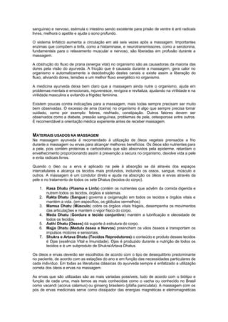 sanguíneo e nervoso, estimula o intestino sendo excelente para prisão de ventre é anti radicais
livres, melhora o apetite e ajuda o sono profundo.

O sistema linfático aumenta a circulação em até seis vezes após a massagem. Importantes
enzimas que compõem a linfa, como a histaminase, e neurotransmissores, como a serotonina,
fundamentais para o relaxamento muscular e nervoso, são liberadas em profusão durante a
massagem.

A obstrução do fluxo de prana (energia vital) no organismo são as causadoras da maioria das
dores pela visão do ayurveda. A fricção que é causada durante a massagem, gera calor no
organismo e automaticamente a desobstrução destes canais e existe assim a liberação do
fluxo, aliviando dores, tensões e um melhor fluxo energético no organismo.

A medicina ayurveda deixa bem claro que a massagem ainda nutre o organismo, ajuda em
problemas mentais e emocionais, rejuvenesce, revigora e revitaliza, ajudando na virilidade e na
virilidade masculina e evitando a frigidez feminina.

Existem poucas contra indicações para a massagem, mais todas sempre precisam ser muito
bem observadas. O excesso de ama (toxina) no organismo é algo que sempre precisa tomar
cuidado, como por exemplo: febres, resfriado, constipação. Outros fatores devem ser
observados como a diabete, pressão sanguínea, problemas de pele, osteoporose entre outros.
É recomendável a orientação médica experiente antes de receber massagem.


MATERIAIS USADOS NA MASSAGEM
Na massagem ayurveda é recomendado à utilização de óleos vegetais prensados a frio
durante a massagem ou ervas para alcançar melhores benefícios. Os óleos são nutrientes para
a pele, pois contêm proteínas e carboidratos que são absorvidos pela epiderme, retardam o
envelhecimento proporcionando assim à prevenção a secura no organismo, devolve vida a pele
e evita radicais livres.

Quando o óleo ou a erva é aplicado na pele à absorção se dá através dos espaços
intercelulares e alcança os tecidos mais profundos, incluindo os ossos, sangue, músculo e
outros. A massagem é um condutor direto e ajuda na absorção os óleos e ervas através da
pele e no tratamento de todos os sete Dhatus (tecidos do corpo).

    1. Rasa Dhatu (Plasma e Linfa) contém os nutrientes que advêm da comida digerida e
       nutrem todos os tecidos, órgãos e sistemas.
    2. Rakta Dhatu (Sangue ) governa a oxigenação em todos os tecidos e órgãos vitais e
       mantém a vida. (em específico, os glóbulos vermelhos)
    3. Mamsa Dhatu (Músculo) cobre os órgãos vitais frágeis, desempenha os movimentos
       das articulações e mantém o vigor físico do corpo.
    4. Meda Dhatu (Gordura e tecido conjuntivo) mantém a lubrificação e oleosidade de
       todos os tecidos.
    5. Asthi Dhatu (Ossos) dá suporte à estrutura do corpo.
    6. Majja Dhatu (Medula óssea e Nervos) preenchem os vãos ósseos e transportam os
       impulsos motores e sensoriais.
    7. Shukra e Artava Dhatu (Tecidos Reprodutores) o conteúdo e produto desses tecidos
       é Ojas (essência Vital e Imunidade). Ojas é produzido durante a nutrição de todos os
       tecidos e é um subproduto de Shukra/Artava Dhatus.

Os óleos e ervas deverão ser escolhidos de acordo com o tipo de desequilíbrio predominante
no paciente, de acordo com as estações do ano e em função das necessidades particulares de
cada indivíduo. Em todas as literaturas clássicas do ayurveda sempre é enfatizado a utilização
correta dos óleos e ervas na massagem.

As ervas que são utilizadas são as mais variadas possíveis, tudo de acordo com o biótipo e
função de cada uma, mais temos as mais conhecidas como o vacha ou conhecido no Brasil
como vacandi (acorus calamus) ou ginseng brasileiro (pfafia paniculata). A massagem com os
pós de ervas medicinais serve como dissipador das energias magnéticas e eletromagnéticas
 