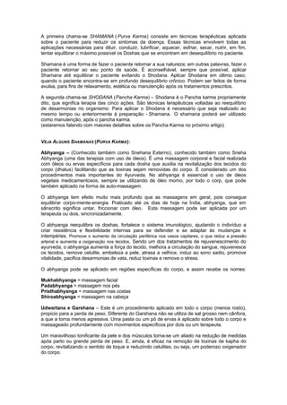 A primeira chama-se SHAMANA ( Purva Karma) consiste em técnicas terapêuticas aplicada
sobre o paciente para reduzir os sintomas da doença. Essas técnicas envolvem todas as
aplicações necessárias para diluir, conduzir, lubrificar, aquecer, esfriar, secar, nutrir, em fim,
tentar equilibrar o máximo possível os Doshas que se encontram em desequilíbrio no paciente.

Shamana é uma forma de fazer o paciente retornar a sua natureza; em outras palavras, fazer o
paciente retornar ao seu ponto de saúde. É aconselhável, sempre que possível, aplicar
Shamana até equilibrar o paciente evitando o Shodana. Aplicar Shodana em último caso,
quando o paciente encontra-se em profundo desequilíbrio crônico. Podem ser feitos de forma
avulsa, para fins de relaxamento, estética ou manutenção após os tratamentos prescritos.

A segunda chama-se SHODANA (Pancha Karma) – Shodana é o Pancha karma propriamente
dito, que significa terapia das cinco ações. São técnicas terapêuticas voltadas ao reequilíbrio
de desarmonias no organismo. Para aplicar o Shodana é necessário que seja realizado ao
mesmo tempo ou anteriormente à preparação - Shamana. O shamana poderá ser utilizado
como manutenção, após o pancha karma.
(estaremos falando com maiores detalhes sobre os Pancha Karma no próximo artigo)


VEJA ALGUNS SHAMANAS (PURVA KARMA):

Abhyanga – (Conhecido também como Snehana Externo), conhecido também como Sneha
Abhyanga (uma das terapias com uso de óleos). É uma massagem corporal e facial realizada
com óleos ou ervas específicos para cada dosha que auxilia na revitalização dos tecidos do
corpo (dhatus) facilitando que as toxinas sejam removidas do corpo. É considerado um dos
procedimentos mais importantes do Ayurveda. No abhyanga é essencial o uso de óleos
vegetais medicamentosos, sempre se utilizando de óleo morno, por todo o corp, que pode
também aplicado na forma de auto-massagem.

O abhyanga tem efeito muito mais profundo que as massagens em geral, pois consegue
equilibrar corpo-mente-energia. Praticado até os dias de hoje na Índia, abhyanga, que em
sânscrito significa untar, friccionar com óleo. Esta massagem pode ser aplicada por um
terapeuta ou dois, sincronizadamente.

O abhyanga reequilibra os doshas, fortalece o sistema imunológico, ajudando o indivíduo a
criar resistência e flexibilidade internas para se defender e se adaptar às mudanças e
intempéries. Promove o aumento da circulação periférica nos vasos capilares, o que reduz a pressão
arterial e aumenta a oxigenação nos tecidos. Sendo um dos tratamentos de rejuvenescimento do
ayurveda, o abhyanga aumenta a força do tecido, melhora a circulação do sangue, rejuvenesce
os tecidos, remove celulite, embeleza a pele, atrasa a velhice, induz ao sono sadio, promove
vitalidade, pacifica desarmonias de vata, reduz toxinas e remove o stress.

O abhyanga pode se aplicado em regiões específicas do corpo, e assim recebe os nomes:

Mukhabhyanga = massagem facial
Padabhyanga = massagem nos pés
Pristhabhyanga = massagem nas costas
Shiroabhyanga = massagem na cabeça

Udwartana e Garshana – Este é um procedimento aplicado em todo o corpo (menos rosto),
propicio para a perda de peso. Diferente do Garshana não se utiliza de sal grosso nem cânfora,
a que a torna menos agressiva. Uma pasta ou um pó de ervas é aplicado sobre todo o corpo e
massageado profundamente com movimentos específicos por dois ou um terapeuta.

Um maravilhoso tonificante da pele e dos músculos torna-se um aliado na redução de medidas
após parto ou grande perda de peso. E, ainda, é eficaz na remoção de toxinas de kapha do
corpo, revitalizando o sentido de toque e reduzindo celulites, ou seja, um poderoso oxigenador
do corpo.
 