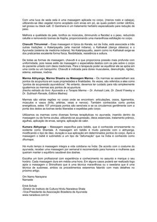 Com uma luva de seda esta é uma massagem aplicada no corpo, (menos rosto e cabeça),
utilizando-se óleo vegetal morno acoplado com ervas em pó, as quais podem conter cânfora,
sal grosso ou black salt. O Garshana é um tratamento herbário especializado para redução de
peso.

Melhora a qualidade da pele, tonifica os músculos, diminuindo a flacidez e o peso, reduzindo
celulite e removendo toxinas de Kapha, proporcionando uma maravilhosa esfoliação no corpo.

Chavutti Thirummal – Essa massagem é típica do Kerala, sul da Índia, está associada a três
outras tradições: o Kalaripayattu (arte marcial indiana), o Kathakali (dança clássica) e o
Ayurveda (sistema de medicina indiana). No Kalaripayuattu, assim como no Kathakali exige-se
dos praticantes excelente forma física, flexibilidade, resistência e soltura.

De todas as formas de massagem, chavutti é a que proporciona pressão mais profunda com
uniformidade, pois nesse estilo de massagem o especialista desliza com os pés sobre o corpo
do paciente untado com óleos medicinais. Para o terapeuta poder se equilibrar ele se apóia em
uma corda ou um banquinho. Chavutti é indicada para dores musculares, desnutrição, rigidez,
edema, estresse, insônia.

Marma Abhyanga, Marma Shastra ou Massagem Marma – Os marmas se assemelham aos
pontos da acupuntura em suas propriedades e finalidades. Às vezes, são referidos a eles como
“pontos de acupressão ayurvédicos”. No entanto, devemos ter cuidado para não simplesmente
igualarmos os marmas aos pontos de acupuntura.
(trecho retirado do livro: Ayurveda e a Terapia Marma – Dr. Avinash Lele, Dr. David Frawley e
Dr. Subhash Ranade, Editora Madras)

Marmas são várias regiões no corpo onde se encontram: articulações, ossos, ligamentos,
músculos e vasos (linfa, artérias, veias e nervos). Também conhecidos como pontos
energéticos, estes 107 principais pontos são sensíveis e se os circularmos gentilmente com a
ponta dos dedos as toxinas serão liberadas e expelidas pelo corpo.

Utilizamos os marmas como diversas formas terapêuticas no ayurveda, inserido dentro da
massagem ou de forma avulsa, utilizando-se acupressão, óleos essenciais, tratamento prânico,
agulhas, aplicação de ervas, sangria, aplicação de calor.

Kumara Abhyanga – Massagem específica para bebês, que é conhecida erroneamente no
ocidente como Shantala. A massagem em bebês é muito parecida com o abhyanga,
modificando o tipo de óleo, duração e sua aplicação em determinados pontos do corpo. Após a
massagem o bebê é submetido a um tipo de “defumação” que na Índia é conhecido como
dhumapa.

Há muito tempo à massagem integra a vida cotidiana na Índia. De acordo com o costume do
ayurveda, receber uma massagem por semanal é recomendado para homens e mulheres que
queiram manter o equilíbrio saudável dos doshas.

Escolha um bom profissional com experiência e conhecimento no assunto e marque o seu
horário. Cada massagem dura em média uma hora. Em alguns casos poderá ser realizado logo
após a massagem o Shirodhara que é uma técnica maravilhosa ou o swedana que é uma
técnica de sudorese, ambos os procedimentos estaremos falando com mais detalhes no
próximo artigo.

Om Namo Narayana
Namaste

Erick Schulz
-Diretor do Instituto de Cultura Hindu Naradeva Shala
-Vice-Presidente da Associação Brasileira de Ayurveda
www.naradeva.com.br
 