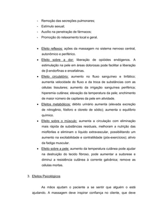 -   Remoção das secreções pulmonares;
      -   Estímulo sexual;
      -   Auxílio na penetração de fármacos;
      -   Promoção do relaxamento local e geral.


      • Efeito reflexos: ações da massagem no sistema nervoso central,
          autonômico e periférico.
      • Efeito sobre a dor: liberação de opióides endógenos. A
          estimulação na pele em áreas dolorosas pode facilitar a liberação
          de β-endorfinas e encefalinas.
      • Efeito circulatório: aumento no fluxo sanguíneo e linfático;
          aumenta velocidade do fluxo e da troca de substâncias com as
          células tissulares; aumento da irrigação sanguínea periférica;
          hiperemia cutânea; elevação da temperatura da pele; enchimento
          de maior número de capilares da pele em atividade.
      • Efeitos metabólicos: débito urinário aumenta (elevada excreção
          de nitrogênio, fósforo e cloreto de sódio); aumenta o equilíbrio
          químico.
      • Efeito sobre o músculo: aumenta a circulação com eliminação
          mais rápida de substâncias residuais, melhoram a nutrição das
          miofibrilas e eliminam o líquido extravascular, possibilitando um
          aumento na excitabilidade e contratilidade (pós-exercícios); alívio
          da fadiga muscular.
      • Efeito sobre a pele: aumento da temperatura cutânea pode ajudar
          na destruição do tecido fibroso, pode aumentar a sudorese e
          diminui a resistência cutânea à corrente galvânica; remove as
          células mortas.


3. Efeitos Psicológicos


          As mãos ajudam o paciente a se sentir que alguém o está
   ajudando. A massagem deve inspirar confiança no cliente, que deve
 