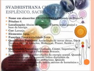 SVADHISTHANA CHAKRA
ESPLÊNICO, SACRO OU DO BAÇO
 Nome em sânscrito: SWADHISTANA ("Morada do Prazer")
 Pétalas: 6.
 Localização: Abaixo do umbigo - Chacra órgão genital e
base da barriga.
 Cor: Laranja.
 Elemento: Água.
 Funções: Força e vitalidade física.
 Qualidades Positivas: Assimilação de novas ideias, Dar e
Receber, Desejo, Emoções, Mudanças, Prazer, Saúde e
Tolerância.
 Qualidades Negativas: Confusão, Ciúme, Impotência,
Problemas da bexiga e Problemas Sexuais.
 Relaciona-se com o poder criador da energia sexual. Quando
esse chakra está enfraquecido indica distúrbios da
sexualidade ou disfunções endócrinas. Quando
excessivamente energizado, indica excesso de hormônios e
sexualidade exacerbada.
 