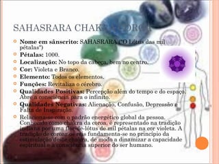 SAHASRARA CHAKRA COROA
 Nome em sânscrito: SAHASRARA ("O Lótus das mil
pétalas")
 Pétalas: 1000.
 Localização: No topo da cabeça, bem no centro.
 Cor: Violeta e Branco.
 Elemento: Todos os elementos.
 Funções: Revitaliza o cérebro.
 Qualidades Positivas: Percepção além do tempo e do espaço.
Abre a consciência para o infinito.
 Qualidades Negativas: Alienação, Confusão, Depressão e
Falta de Inspiração.
 Relaciona-se com o padrão energético global da pessoa.
Conhecido como chakra da coroa, é representado na tradição
indiana por uma flor-de-lótus de mil pétalas na cor violeta. A
tradição de coroar os reis fundamenta-se no princípio da
estimulação deste chakra, de modo a dinamizar a capacidade
espiritual e a consciência superior do ser humano.
 