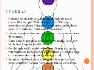 CHAKRAS
 Centros de energia situadas na metade do nosso
corpo. São receptores de energia universal, se
estendem do corpo físico para o exterior, podendo se
localizar tanto na frente como nas costas.
 Podem ser reconhecido como rodas, discos ou vórtices
de energia.
 Cada chakra possui o seu respectivo nome, som, cor,
símbolo e frequência elétrica.
 Os chakras estão registrados em culturas antigas e
referenciados como pontos energéticos utilizados para
cura e progresso energético e Espiritual.
 Quando não funcionam em harmonia com o corpo,
pode significar doença física ou de fundo emocional.
 