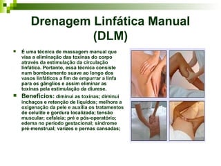 Drenagem Linfática Manual
                 (DLM)
   É uma técnica de massagem manual que
    visa a eliminação das toxinas do corpo
    através da estimulação da circulação
    linfática. Portanto, essa técnica consiste
    num bombeamento suave ao longo dos
    vasos linfáticos a fim de empurrar a linfa
    para os gânglios e assim eliminar as
    toxinas pela estimulação da diurese.
   Benefícios: diminui as toxinas; diminui
    inchaços e retenção de líquidos; melhora a
    oxigenação da pele e auxilia os tratamentos
    de celulite e gordura localizada; tensão
    muscular; cefaleia; pré e pós-operatório;
    edema no período gestacional; síndrome
    pré-menstrual; varizes e pernas cansadas;
 