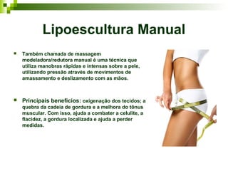 Lipoescultura Manual
   Também chamada de massagem
    modeladora/redutora manual é uma técnica que
    utiliza manobras rápidas e intensas sobre a pele,
    utilizando pressão através de movimentos de
    amassamento e deslizamento com as mãos.



   Principais benefícios: oxigenação dos tecidos; a
    quebra da cadeia de gordura e a melhora do tônus
    muscular. Com isso, ajuda a combater a celulite, a
    flacidez, a gordura localizada e ajuda a perder
    medidas.
 