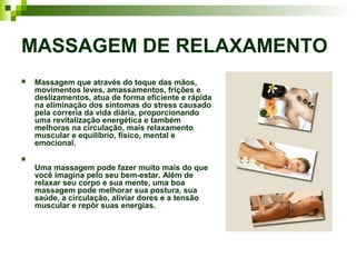 MASSAGEM DE RELAXAMENTO
   Massagem que através do toque das mãos,
    movimentos leves, amassamentos, frições e
    deslizamentos, atua de forma eficiente e rápida
    na eliminação dos sintomas do stress causado
    pela correria da vida diária, proporcionando
    uma revitalização energética e também
    melhoras na circulação, mais relaxamento
    muscular e equilíbrio, físico, mental e
    emocional.

    Uma massagem pode fazer muito mais do que
    você imagina pelo seu bem-estar. Além de
    relaxar seu corpo e sua mente, uma boa
    massagem pode melhorar sua postura, sua
    saúde, a circulação, aliviar dores e a tensão
    muscular e repôr suas energias.
 