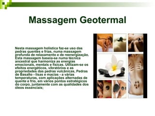 Massagem Geotermal

Nesta massagem holística faz-se uso das
pedras quentes e frias, numa massagem
profunda de relaxamento e de reenergização.
Esta massagem baseia-se numa técnica
ancestral que harmoniza as energias
emocionais, mentais e físicas. Utilizam-se os
efeitos energéticos, vibratórios e as
propriedades das pedras vulcânicas, Pedras
de Basalto - lisas e macias - a várias
temperaturas, com aplicações alternadas de
quente e frio, em vários pontos estratégicos
do corpo, juntamente com as qualidades dos
óleos essenciais;
 