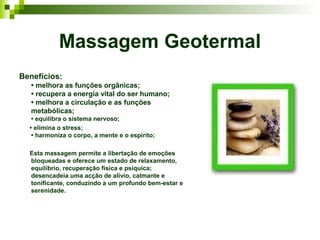 Massagem Geotermal
Benefícios:
   • melhora as funções orgânicas;
   • recupera a energia vital do ser humano;
   • melhora a circulação e as funções
   metabólicas;
   • equilibra o sistema nervoso;
  • elimina o stress;
   • harmoniza o corpo, a mente e o espírito;

  Esta massagem permite a libertação de emoções
  bloqueadas e oferece um estado de relaxamento,
  equilíbrio, recuperação física e psíquica;
  desencadeia uma acção de alívio, calmante e
  tonificante, conduzindo a um profundo bem-estar e
  serenidade.
 