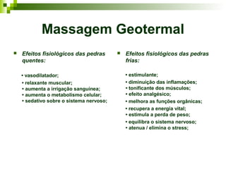 Massagem Geotermal
   Efeitos fisiológicos das pedras          Efeitos fisiológicos das pedras
    quentes:                                  frias:

    • vasodilatador;                          • estimulante;
    • relaxante muscular;                     • diminuição das inflamações;
    • aumenta a irrigação sanguínea;          • tonificante dos músculos;
    • aumenta o metabolismo celular;          • efeito analgésico;
    • sedativo sobre o sistema nervoso;       • melhora as funções orgânicas;
                                              • recupera a energia vital;
                                              • estimula a perda de peso;
                                              • equilibra o sistema nervoso;
                                              • atenua / elimina o stress;
 