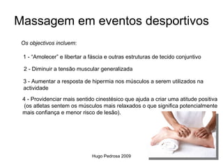 Massagem em eventos desportivos
 Os objectivos incluem:

 1 - “Amolecer” e libertar a fáscia e outras estruturas de tecido conjuntivo

  2 - Diminuir a tensão muscular generalizada

 3 - Aumentar a resposta de hipermia nos músculos a serem utilizados na
 actividade
 4 - Providenciar mais sentido cinestésico que ajuda a criar uma atitude positiva
 (os atletas sentem os músculos mais relaxados o que significa potencialmente
 mais confiança e menor risco de lesão).




                              Hugo Pedrosa 2009
 