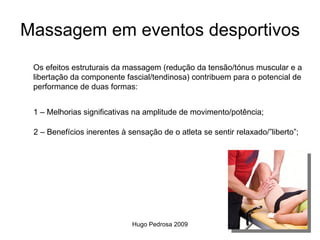 Massagem em eventos desportivos
 Os efeitos estruturais da massagem (redução da tensão/tónus muscular e a
 libertação da componente fascial/tendinosa) contribuem para o potencial de
 performance de duas formas:


 1 – Melhorias significativas na amplitude de movimento/potência;

 2 – Benefícios inerentes à sensação de o atleta se sentir relaxado/”liberto”;




                             Hugo Pedrosa 2009
 