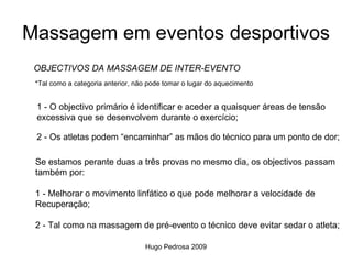 Massagem em eventos desportivos
 OBJECTIVOS DA MASSAGEM DE INTER-EVENTO
 *Tal como a categoria anterior, não pode tomar o lugar do aquecimento


 1 - O objectivo primário é identificar e aceder a quaisquer áreas de tensão
 excessiva que se desenvolvem durante o exercício;

 2 - Os atletas podem “encaminhar” as mãos do técnico para um ponto de dor;

 Se estamos perante duas a três provas no mesmo dia, os objectivos passam
 também por:

 1 - Melhorar o movimento linfático o que pode melhorar a velocidade de
 Recuperação;

 2 - Tal como na massagem de pré-evento o técnico deve evitar sedar o atleta;

                                   Hugo Pedrosa 2009
 