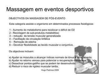 Massagem em eventos desportivos
OBJECTIVOS DA MASSAGEM DE PÓS-EVENTO

 Esta categoria assiste o organismo em determinados processos fisiológicos:

 1 - Aumento do metabolismo para recolocar o déficit de O2
 2 - Reciclagem de sub-produtos metabólitos)
 3 – redução da tensão muscular generalizada
 4 – Facilitação da circulação linfática
 5 - Remoção de edema
 6 – Devolver flexibilidade ao tecido muscular e conjuntivo.

Os objectivos incluem:

a) Ajudar os músculos a alcançar índices normais de tónus e alongamento;
b) Ajudar no retorno venoso para potenciar a recuperação metabólica;
c) Desactivar pontos-gatilho que se podem ter desenvolvido;
d) Reduzir o risco de rigidez muscular tardia;
                             Hugo Pedrosa 2009
 