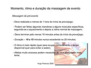 Momento, ritmo e duração da massagem de evento

 Massagem de pré-evento

 - Deve realizada a menos de 1 hora do início da prova/jogo;

  - Podem ser feitas algumas manobras a alguns músculos específicos,
   seguindo-se o aquecimento e depois a rotina normal de massagem;

 - Deve terminar pelo menos 10 minutos antes do início da prova/jogo;

 - Duração – 10 a 15 minutos nunca excedendo os 20 minutos;

 - O ritmo é mais rápido (quer para ocupar correctamente o tempo
   disponível quer para evitar a sedar);

 - Atletas muito ansiosos podem necessitar de uma abordagem mais
   lenta;


                         Hugo Pedrosa 2009
 