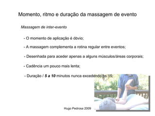 Momento, ritmo e duração da massagem de evento

 Massagem de inter-evento

  - O momento de aplicação é óbvio;

  - A massagem complementa a rotina regular entre eventos;

  - Desenhada para aceder apenas a alguns músculos/áreas corporais;

  - Cadência um pouco mais lenta;

  - Duração / 5 a 10 minutos nunca excedendo os 15;




                        Hugo Pedrosa 2009
 