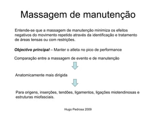 Massagem de manutenção
Entende-se que a massagem de manutenção minimiza os efeitos
negativos do movimento repetido através da identificação e tratamento
de áreas tensas ou com restrições.

Objectivo principal – Manter o atleta no pico de performance

Comparação entre a massagem de evento e de manutenção



Anatomicamente mais dirigida



Para origens, inserções, tendões, ligamentos, ligações miotendinosas e
estruturas miofasciais.


                            Hugo Pedrosa 2009
 