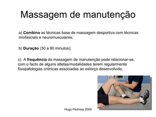 Massagem de manutenção
a) Combina as técnicas base de massagem desportiva com técnicas
miofasciais e neuromusculares;

b) Duração (30 a 90 minutos);

c) A frequência da massagem de manutenção pode relacionar-se,
com o facto de alguns atletas/modalidades terem regularmente
fisiopatologias crónicas associadas ao esforço desenvolvido;




                         Hugo Pedrosa 2009
 