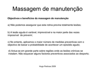 Massagem de manutenção
Objectivos e benefícios da massagem de manutenção

a) Não podemos assegurar que esta rotina previna totalmente lesões;


b) A lesão aguda é variável, imprevisível e na maior parte das vezes
impossível de prevenir;

c) No entanto, aplicamos o maior número de medidas preventivas com o
objectivo de baixar a probabilidade de acontecer um episódio agudo;

d) Actua-se em grande parte sobre regiões onde as lesões crónicas se
instalam. Não esquecer alguns factores preventivos associados ao desporto;




                             Hugo Pedrosa 2009
 