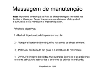 Massagem de manutenção
Nota: Importante lembrar que ao invés de efeitos/alterações imediatas nos
tecidos, a Massagem Desportiva provoca nos atletas um efeito gradual
e cumulativo e esta mensagem é importante passar .


Principais objectivos:

1 - Reduzir hipertonicidade/espasmo muscular;


 2 - Alongar e libertar tecido conjuntivo nas áreas de stress comum;


 3 - Potenciar flexibilidade em geral e a amplitude de movimento;

 4 - Diminuir o impacto da rigidez muscular pós-exercício e as pequenas
 rupturas estruturais associadas a esforços de grande intensidade;

                           Hugo Pedrosa 2009
 