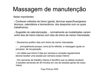 Massagem de manutenção
Notas importantes:
- Conhecer métodos de treino (geral), técnicas específicas/gestos
técnicos, calendários e biomecânica dos desportos com os quais
trabalhamos;
- Sugestão de calendarização… normalmente as modalidades variam
entre dias de treino intenso com dias de treino de menor intensidade;

 - Deveremos preferir dias com treino de menor intensidade
  - … principalmente porque, como já foi referido, a massagem ajuda no
  processo de recuperação
 - Um atleta que treina 5 dias por semana e compete regularmente
 deverá receber uma sessão por semana (corpo inteiro)
  - Em semanas de trabalho intenso é benéfico que os atletas recebam
  3 sessões semanais de 30 minutos em vez de sessões gerais de corpo
  inteiro
                          Hugo Pedrosa 2009
 