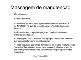 Massagem de manutenção
 Não esquecer…

 Etapas a respeitar:

 1 – Perceber se o desporto é predominantemente SUPERIOR
 ou INFERIOR no que diz respeito à especificidade dos gestos
 técnicos;

 2 – Estimularmos em primeiro lugar os principais elementos
 miofasciais da região;
 ;
 3 – De seguida iniciar trabalho sobre grupos musculares principais
 que estão regularmente em sobrecarga;
 4 – Não esquecer que temos de trabalhar as regiões miotendinosas,
 “estações” fasciais com respectivas linhas e finalmente a relação
 por vezes problemática entre os epimísios dos principais ventres
 musculares;
                       Hugo Pedrosa 2009
 